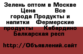 Зелень оптом в Москве. › Цена ­ 600 - Все города Продукты и напитки » Фермерские продукты   . Кабардино-Балкарская респ.